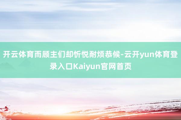 开云体育而顾主们却忻悦耐烦恭候-云开yun体育登录入口Kaiyun官网首页