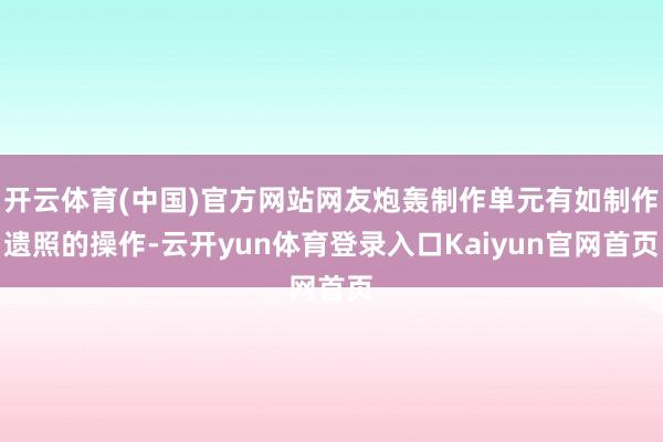 开云体育(中国)官方网站网友炮轰制作单元有如制作遗照的操作-云开yun体育登录入口Kaiyun官网首页