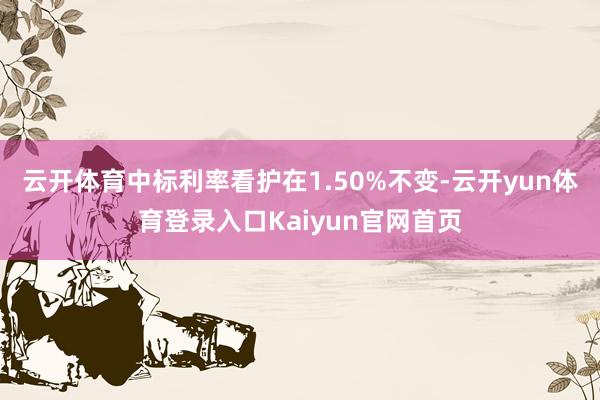 云开体育中标利率看护在1.50%不变-云开yun体育登录入口Kaiyun官网首页