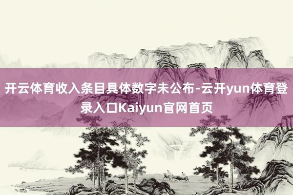 开云体育收入条目具体数字未公布-云开yun体育登录入口Kaiyun官网首页