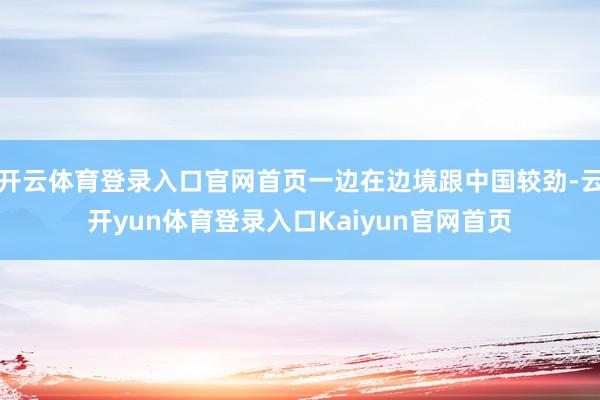 开云体育登录入口官网首页一边在边境跟中国较劲-云开yun体育登录入口Kaiyun官网首页