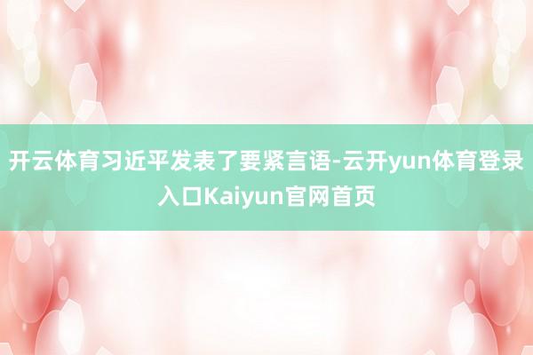 开云体育习近平发表了要紧言语-云开yun体育登录入口Kaiyun官网首页