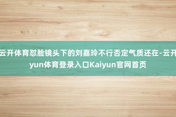 云开体育怼脸镜头下的刘嘉玲不行否定气质还在-云开yun体育登录入口Kaiyun官网首页