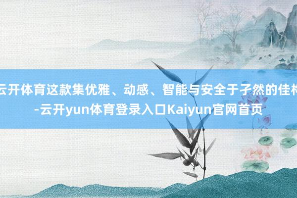 云开体育这款集优雅、动感、智能与安全于孑然的佳构-云开yun体育登录入口Kaiyun官网首页