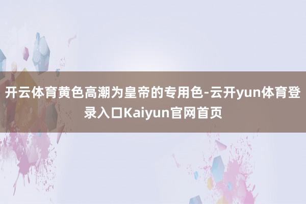 开云体育黄色高潮为皇帝的专用色-云开yun体育登录入口Kaiyun官网首页
