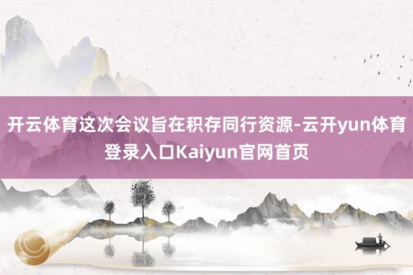 开云体育这次会议旨在积存同行资源-云开yun体育登录入口Kaiyun官网首页