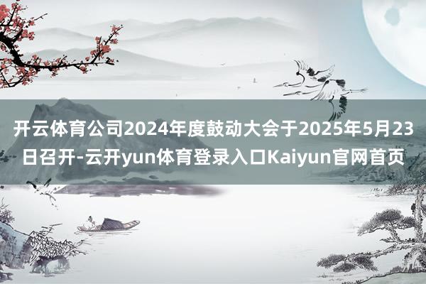 开云体育公司2024年度鼓动大会于2025年5月23日召开-云开yun体育登录入口Kaiyun官网首页