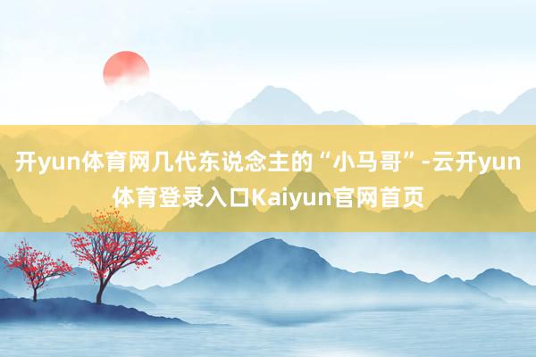 开yun体育网几代东说念主的“小马哥”-云开yun体育登录入口Kaiyun官网首页