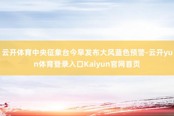 云开体育中央征象台今早发布大风蓝色预警-云开yun体育登录入口Kaiyun官网首页