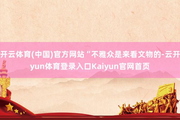 开云体育(中国)官方网站“不雅众是来看文物的-云开yun体育登录入口Kaiyun官网首页