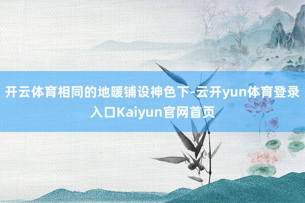 开云体育相同的地暖铺设神色下-云开yun体育登录入口Kaiyun官网首页