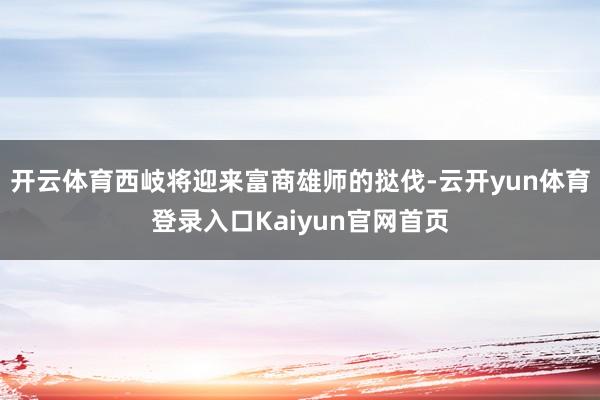 开云体育西岐将迎来富商雄师的挞伐-云开yun体育登录入口Kaiyun官网首页