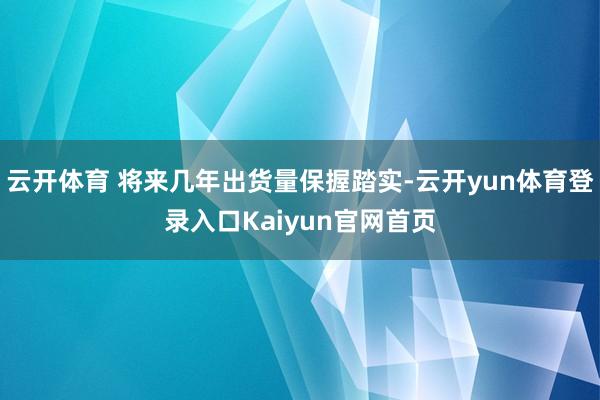 云开体育 将来几年出货量保握踏实-云开yun体育登录入口Kaiyun官网首页