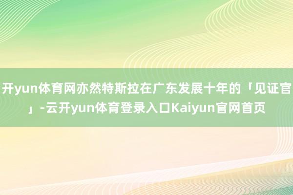 开yun体育网亦然特斯拉在广东发展十年的「见证官」-云开yun体育登录入口Kaiyun官网首页