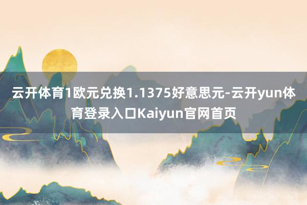 云开体育1欧元兑换1.1375好意思元-云开yun体育登录入口Kaiyun官网首页