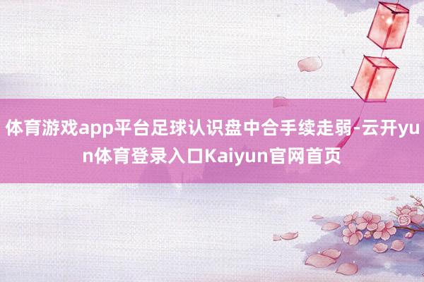体育游戏app平台足球认识盘中合手续走弱-云开yun体育登录入口Kaiyun官网首页