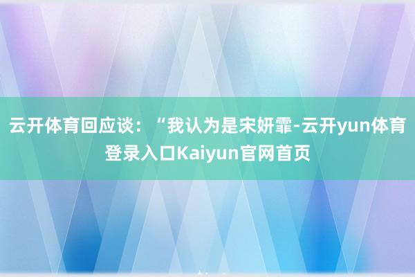 云开体育回应谈：“我认为是宋妍霏-云开yun体育登录入口Kaiyun官网首页