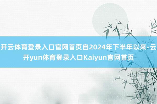 开云体育登录入口官网首页自2024年下半年以来-云开yun体育登录入口Kaiyun官网首页