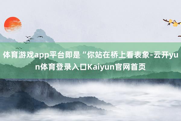 体育游戏app平台即是“你站在桥上看表象-云开yun体育登录入口Kaiyun官网首页