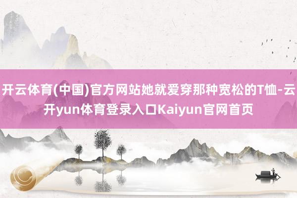 开云体育(中国)官方网站她就爱穿那种宽松的T恤-云开yun体育登录入口Kaiyun官网首页