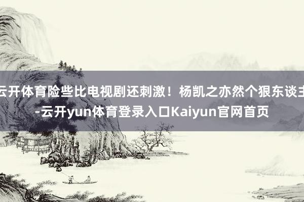 云开体育险些比电视剧还刺激！杨凯之亦然个狠东谈主-云开yun体育登录入口Kaiyun官网首页