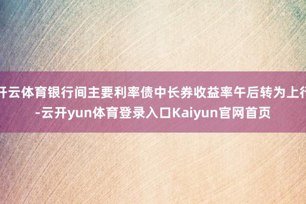 开云体育银行间主要利率债中长券收益率午后转为上行-云开yun体育登录入口Kaiyun官网首页
