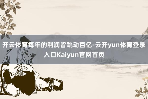 开云体育每年的利润皆跳动百亿-云开yun体育登录入口Kaiyun官网首页