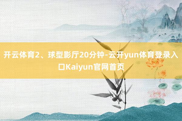开云体育2、球型影厅20分钟-云开yun体育登录入口Kaiyun官网首页
