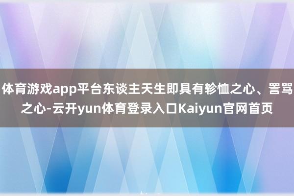 体育游戏app平台东谈主天生即具有轸恤之心、詈骂之心-云开yun体育登录入口Kaiyun官网首页