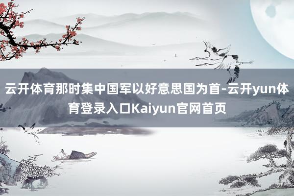 云开体育那时集中国军以好意思国为首-云开yun体育登录入口Kaiyun官网首页