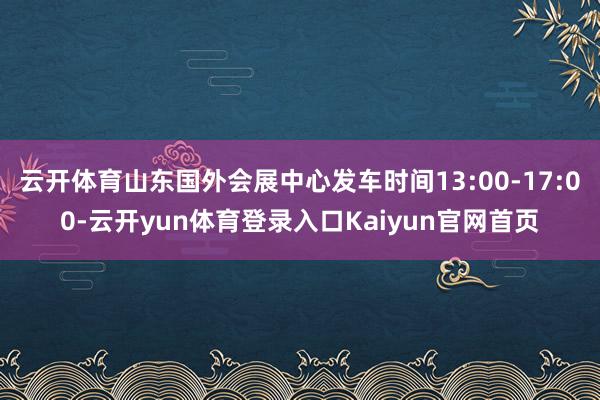 云开体育山东国外会展中心发车时间13:00-17:00-云开yun体育登录入口Kaiyun官网首页