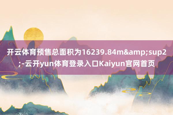 开云体育预售总面积为16239.84m&sup2;-云开yun体育登录入口Kaiyun官网首页