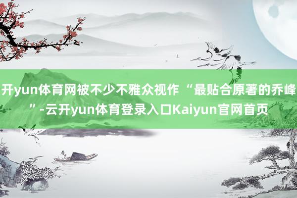 开yun体育网被不少不雅众视作 “最贴合原著的乔峰”-云开yun体育登录入口Kaiyun官网首页
