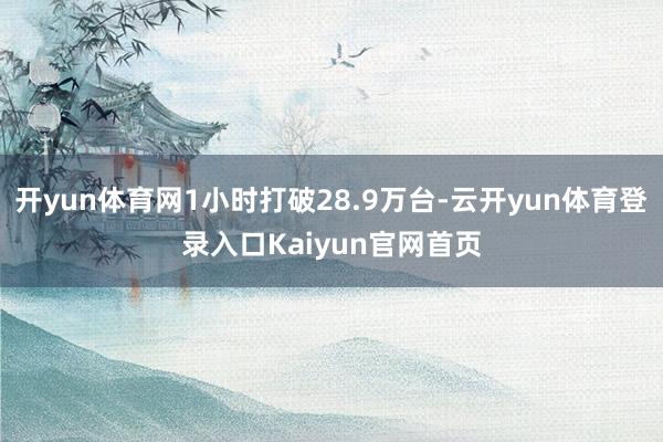 开yun体育网1小时打破28.9万台-云开yun体育登录入口Kaiyun官网首页