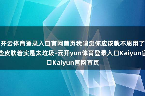 开云体育登录入口官网首页我嗅觉你应该就不思用了因为这些皮肤着实是太垃圾-云开yun体育登录入口Kaiyun官网首页