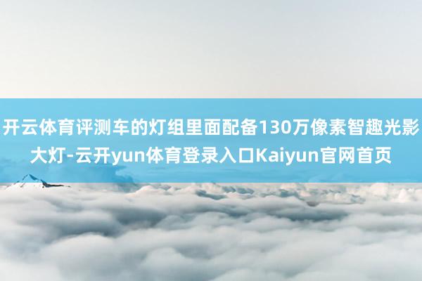 开云体育评测车的灯组里面配备130万像素智趣光影大灯-云开yun体育登录入口Kaiyun官网首页