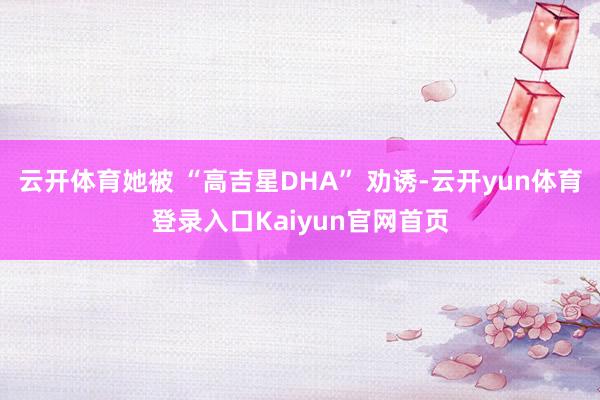 云开体育她被 “高吉星DHA” 劝诱-云开yun体育登录入口Kaiyun官网首页