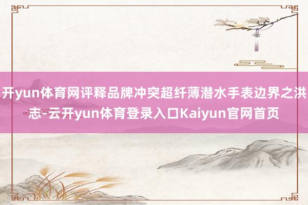 开yun体育网评释品牌冲突超纤薄潜水手表边界之洪志-云开yun体育登录入口Kaiyun官网首页