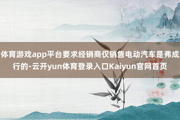 体育游戏app平台要求经销商仅销售电动汽车是弗成行的-云开yun体育登录入口Kaiyun官网首页