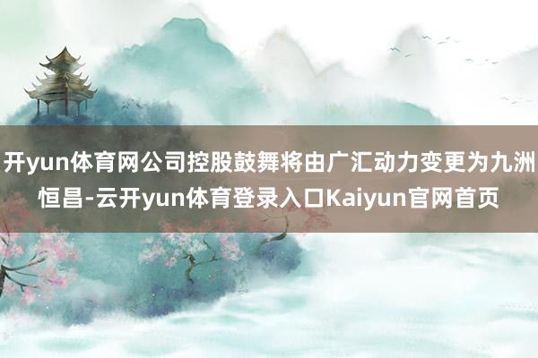 开yun体育网公司控股鼓舞将由广汇动力变更为九洲恒昌-云开yun体育登录入口Kaiyun官网首页