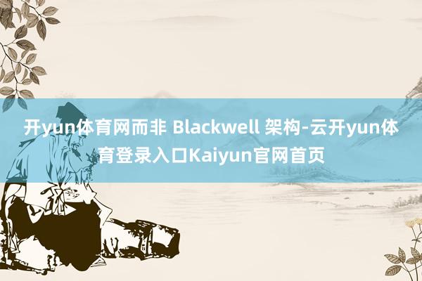 开yun体育网而非 Blackwell 架构-云开yun体育登录入口Kaiyun官网首页