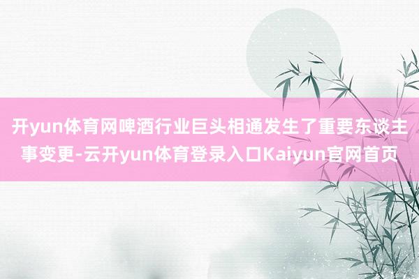 开yun体育网　　啤酒行业巨头相通发生了重要东谈主事变更-云开yun体育登录入口Kaiyun官网首页