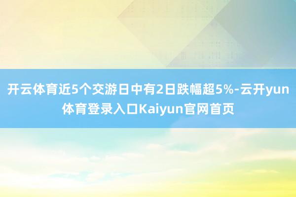 开云体育近5个交游日中有2日跌幅超5%-云开yun体育登录入口Kaiyun官网首页