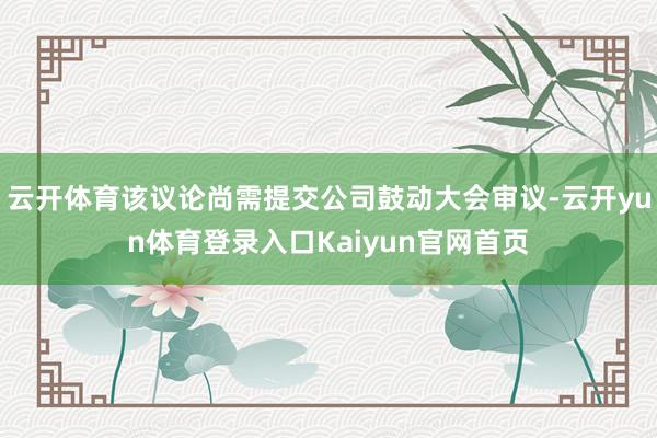 云开体育该议论尚需提交公司鼓动大会审议-云开yun体育登录入口Kaiyun官网首页