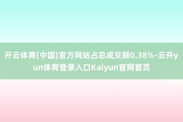 开云体育(中国)官方网站占总成交额0.38%-云开yun体育登录入口Kaiyun官网首页