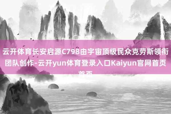 云开体育长安启源C798由宇宙顶级民众克劳斯领衔团队创作-云开yun体育登录入口Kaiyun官网首页