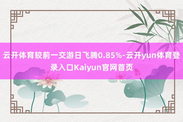 云开体育较前一交游日飞腾0.85%-云开yun体育登录入口Kaiyun官网首页