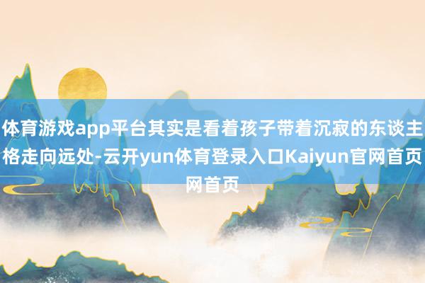 体育游戏app平台其实是看着孩子带着沉寂的东谈主格走向远处-云开yun体育登录入口Kaiyun官网首页