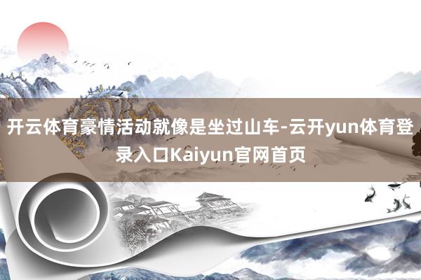 开云体育豪情活动就像是坐过山车-云开yun体育登录入口Kaiyun官网首页