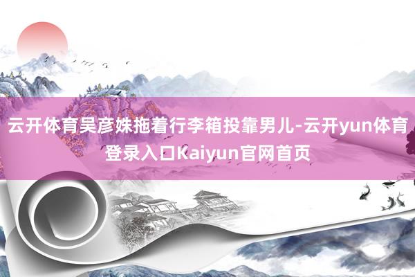 云开体育吴彦姝拖着行李箱投靠男儿-云开yun体育登录入口Kaiyun官网首页
